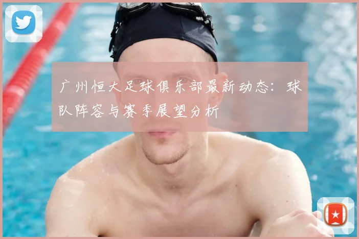 广州恒大足球俱乐部最新动态：球队阵容与赛季展望分析
