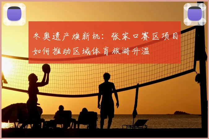 冬奥遗产焕新机：张家口赛区项目如何推动区域体育旅游升温