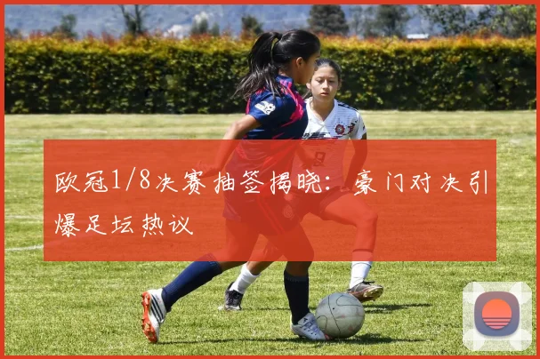 欧冠1/8决赛抽签揭晓：豪门对决引爆足坛热议