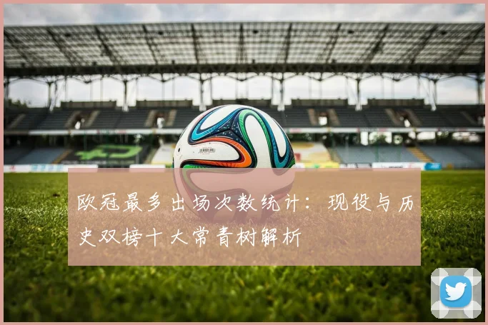 欧冠最多出场次数统计：现役与历史双榜十大常青树解析