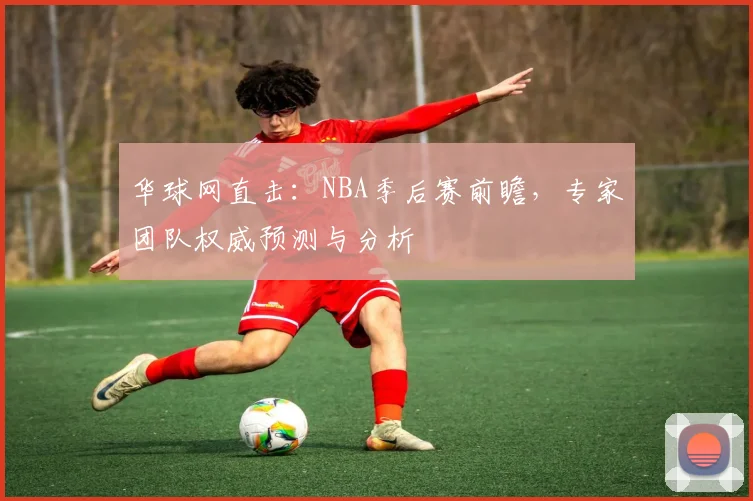 华球网直击：NBA季后赛前瞻，专家团队权威预测与分析