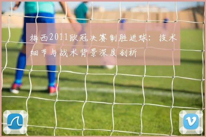 梅西2011欧冠决赛制胜进球：技术细节与战术背景深度剖析