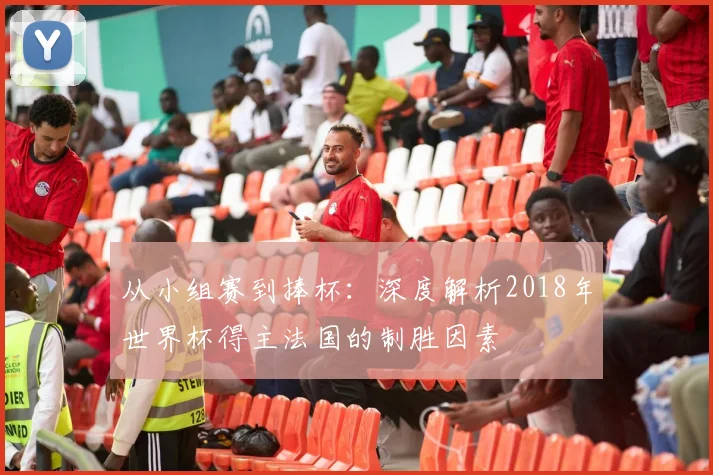 从小组赛到捧杯：深度解析2018年世界杯得主法国的制胜因素